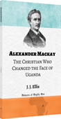 Alexander Mackay: The Christian Who Changed the Face of Uganda by James Joseph Ellis